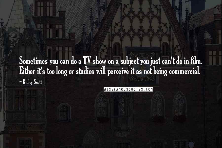 Ridley Scott Quotes: Sometimes you can do a TV show on a subject you just can't do in film. Either it's too long or studios will perceive it as not being commercial.