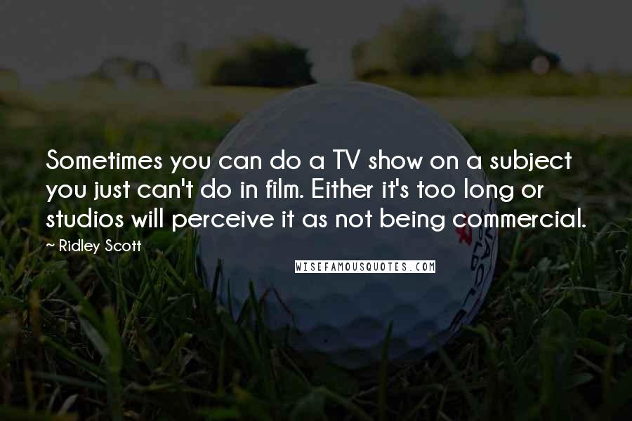 Ridley Scott Quotes: Sometimes you can do a TV show on a subject you just can't do in film. Either it's too long or studios will perceive it as not being commercial.