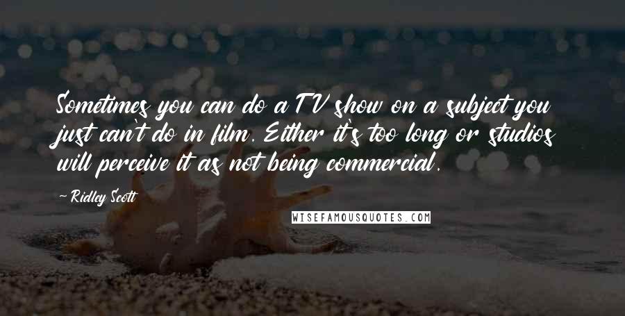 Ridley Scott Quotes: Sometimes you can do a TV show on a subject you just can't do in film. Either it's too long or studios will perceive it as not being commercial.