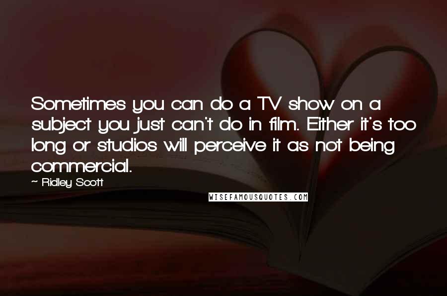 Ridley Scott Quotes: Sometimes you can do a TV show on a subject you just can't do in film. Either it's too long or studios will perceive it as not being commercial.