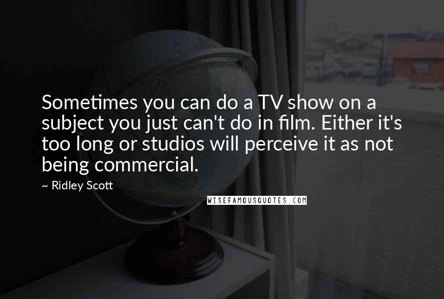 Ridley Scott Quotes: Sometimes you can do a TV show on a subject you just can't do in film. Either it's too long or studios will perceive it as not being commercial.