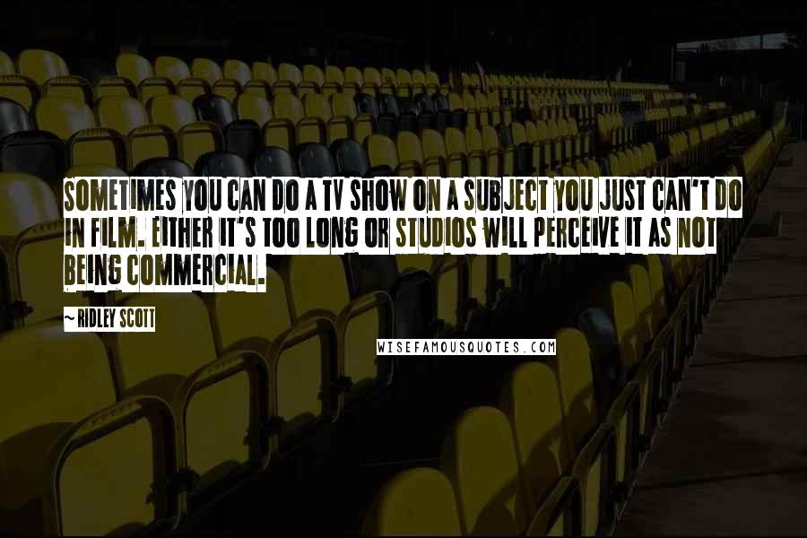 Ridley Scott Quotes: Sometimes you can do a TV show on a subject you just can't do in film. Either it's too long or studios will perceive it as not being commercial.