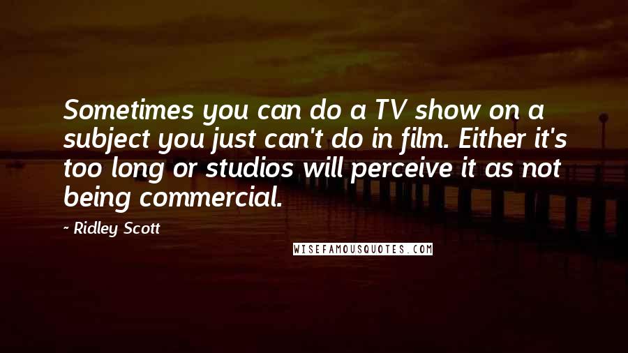 Ridley Scott Quotes: Sometimes you can do a TV show on a subject you just can't do in film. Either it's too long or studios will perceive it as not being commercial.