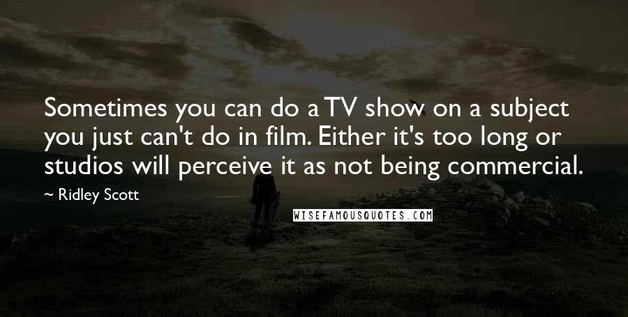 Ridley Scott Quotes: Sometimes you can do a TV show on a subject you just can't do in film. Either it's too long or studios will perceive it as not being commercial.