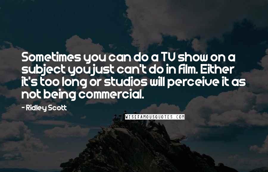 Ridley Scott Quotes: Sometimes you can do a TV show on a subject you just can't do in film. Either it's too long or studios will perceive it as not being commercial.