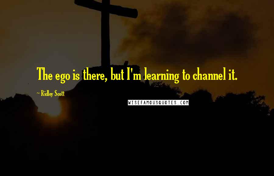 Ridley Scott Quotes: The ego is there, but I'm learning to channel it.