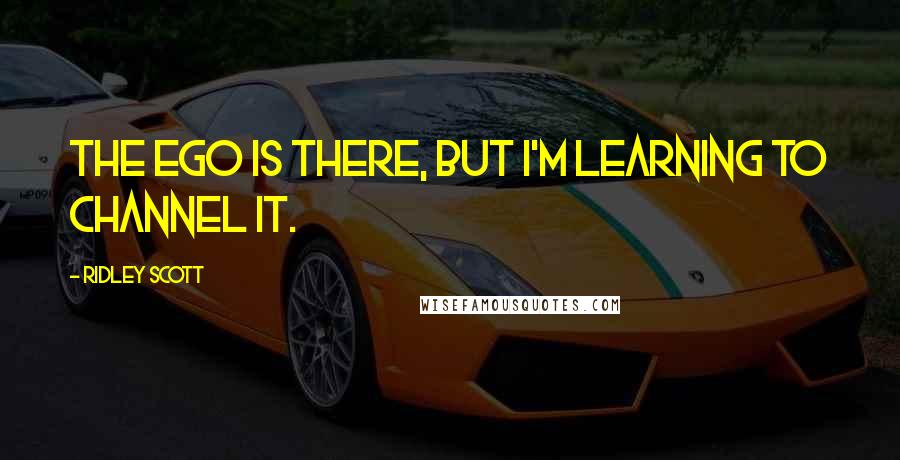 Ridley Scott Quotes: The ego is there, but I'm learning to channel it.