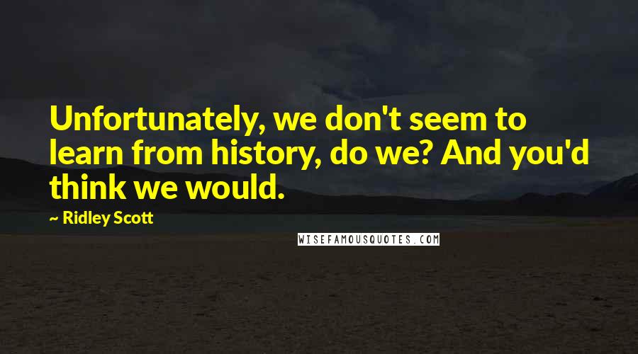 Ridley Scott Quotes: Unfortunately, we don't seem to learn from history, do we? And you'd think we would.