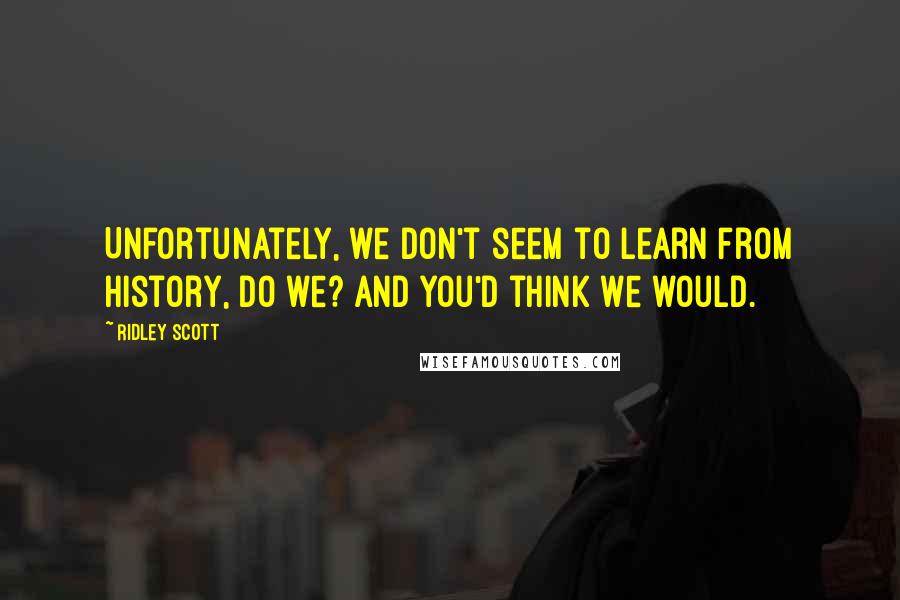 Ridley Scott Quotes: Unfortunately, we don't seem to learn from history, do we? And you'd think we would.