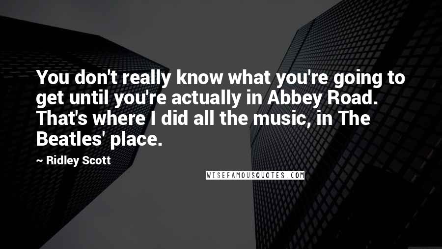 Ridley Scott Quotes: You don't really know what you're going to get until you're actually in Abbey Road. That's where I did all the music, in The Beatles' place.