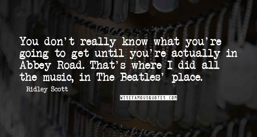 Ridley Scott Quotes: You don't really know what you're going to get until you're actually in Abbey Road. That's where I did all the music, in The Beatles' place.