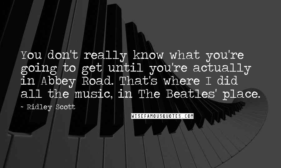 Ridley Scott Quotes: You don't really know what you're going to get until you're actually in Abbey Road. That's where I did all the music, in The Beatles' place.