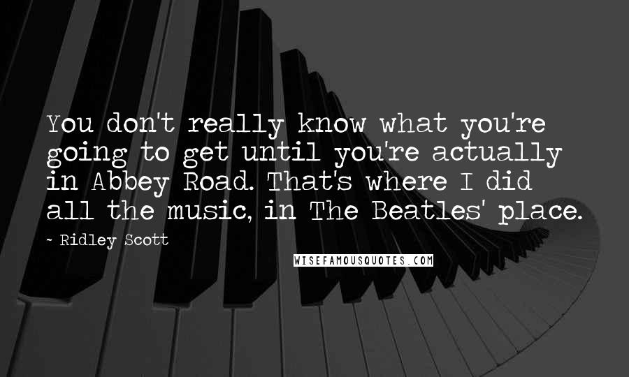 Ridley Scott Quotes: You don't really know what you're going to get until you're actually in Abbey Road. That's where I did all the music, in The Beatles' place.