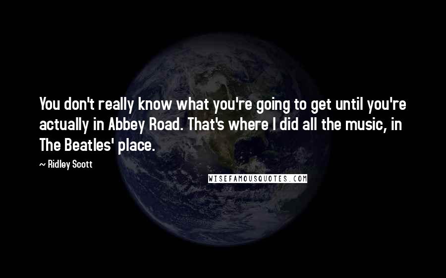 Ridley Scott Quotes: You don't really know what you're going to get until you're actually in Abbey Road. That's where I did all the music, in The Beatles' place.