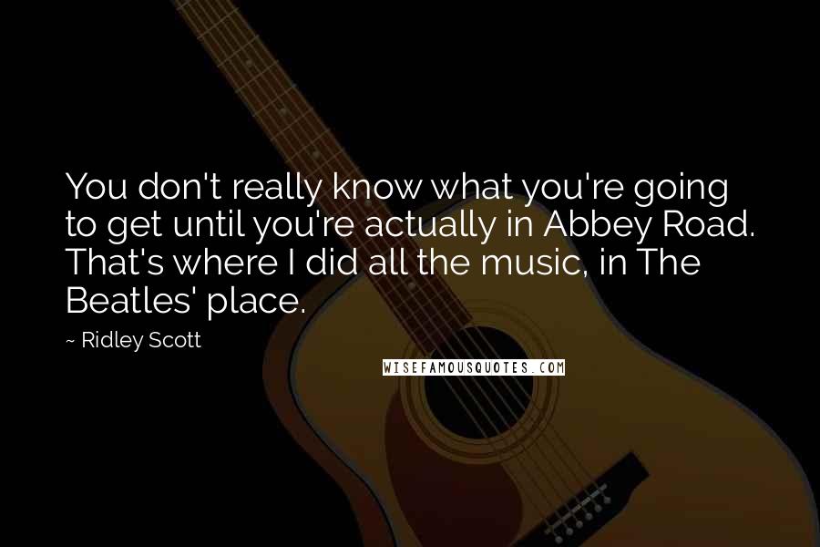 Ridley Scott Quotes: You don't really know what you're going to get until you're actually in Abbey Road. That's where I did all the music, in The Beatles' place.