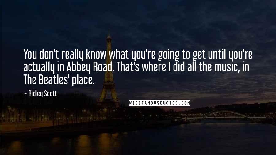 Ridley Scott Quotes: You don't really know what you're going to get until you're actually in Abbey Road. That's where I did all the music, in The Beatles' place.