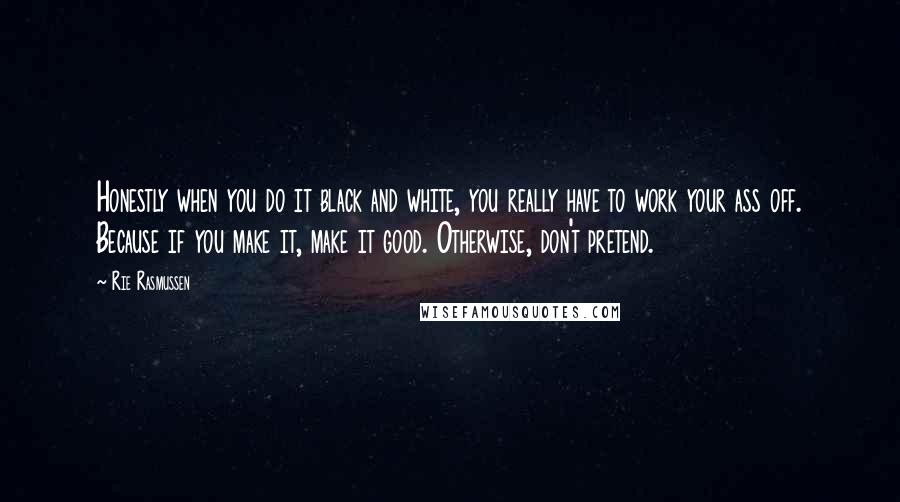 Rie Rasmussen Quotes: Honestly when you do it black and white, you really have to work your ass off. Because if you make it, make it good. Otherwise, don't pretend.