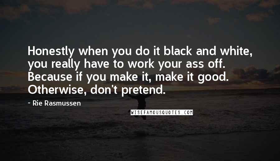 Rie Rasmussen Quotes: Honestly when you do it black and white, you really have to work your ass off. Because if you make it, make it good. Otherwise, don't pretend.