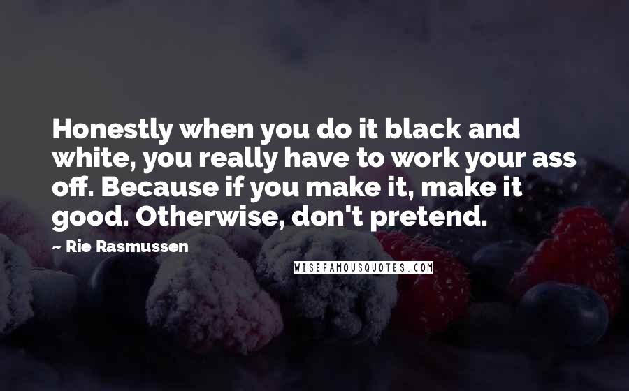 Rie Rasmussen Quotes: Honestly when you do it black and white, you really have to work your ass off. Because if you make it, make it good. Otherwise, don't pretend.