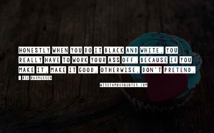 Rie Rasmussen Quotes: Honestly when you do it black and white, you really have to work your ass off. Because if you make it, make it good. Otherwise, don't pretend.