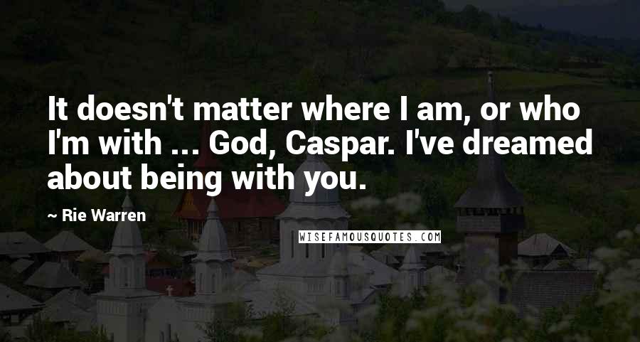 Rie Warren Quotes: It doesn't matter where I am, or who I'm with ... God, Caspar. I've dreamed about being with you.