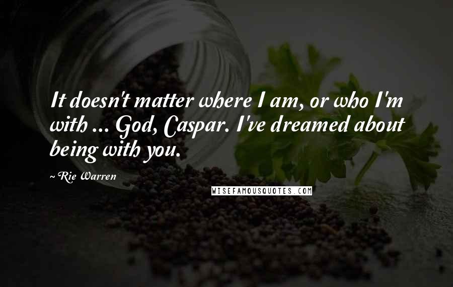 Rie Warren Quotes: It doesn't matter where I am, or who I'm with ... God, Caspar. I've dreamed about being with you.