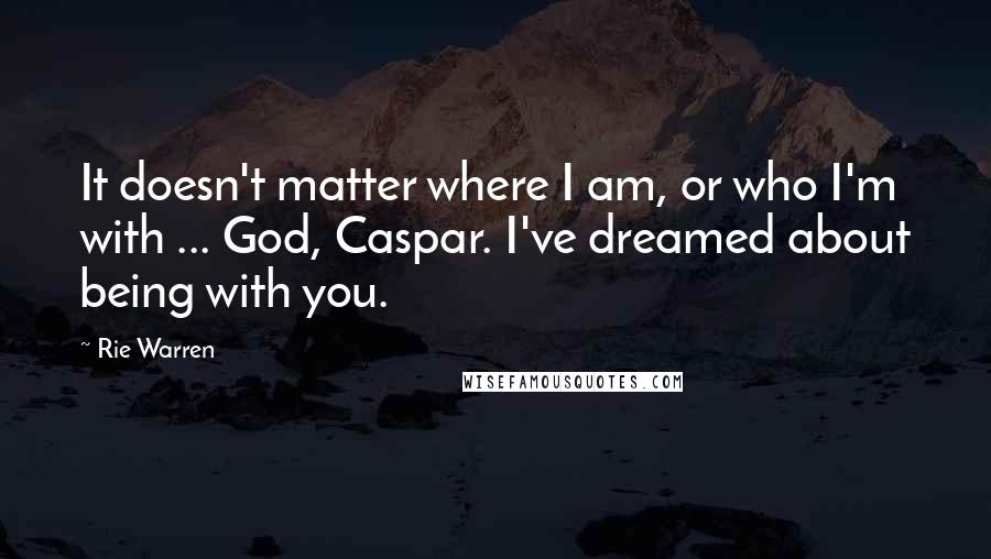 Rie Warren Quotes: It doesn't matter where I am, or who I'm with ... God, Caspar. I've dreamed about being with you.