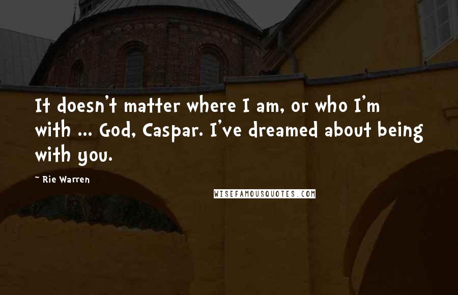 Rie Warren Quotes: It doesn't matter where I am, or who I'm with ... God, Caspar. I've dreamed about being with you.