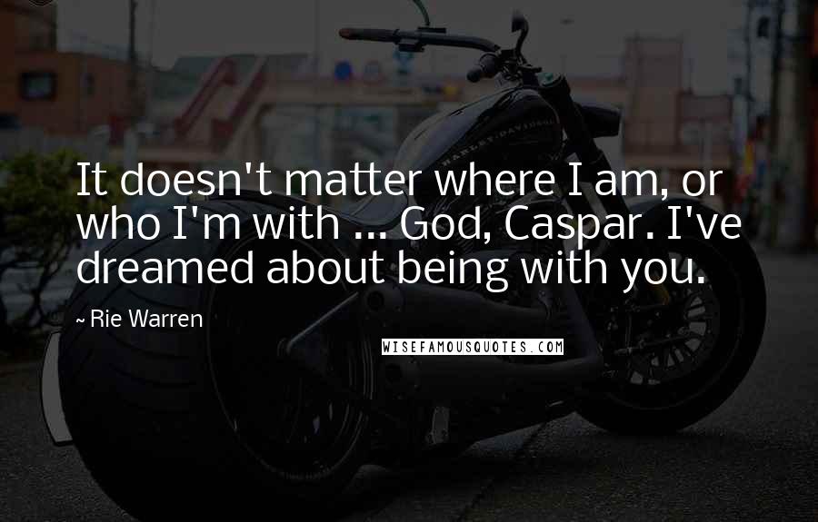 Rie Warren Quotes: It doesn't matter where I am, or who I'm with ... God, Caspar. I've dreamed about being with you.