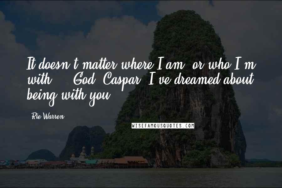 Rie Warren Quotes: It doesn't matter where I am, or who I'm with ... God, Caspar. I've dreamed about being with you.