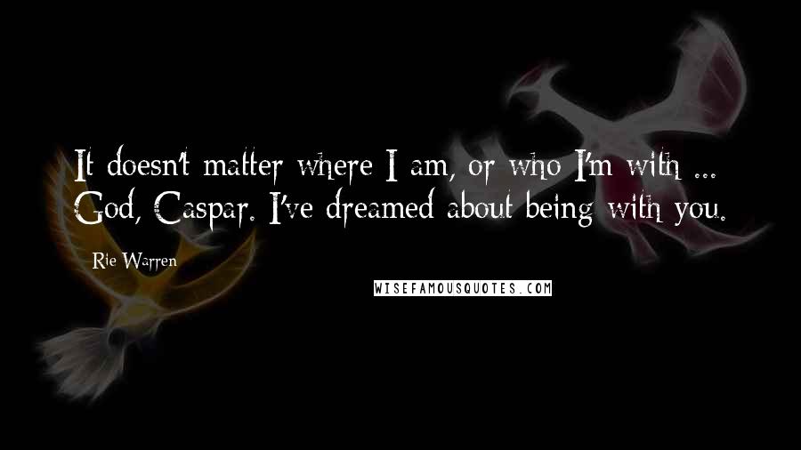 Rie Warren Quotes: It doesn't matter where I am, or who I'm with ... God, Caspar. I've dreamed about being with you.