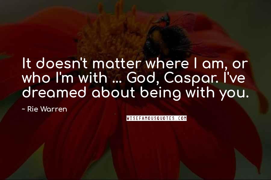 Rie Warren Quotes: It doesn't matter where I am, or who I'm with ... God, Caspar. I've dreamed about being with you.