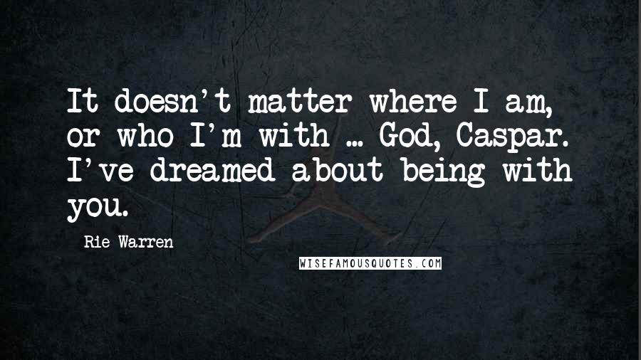 Rie Warren Quotes: It doesn't matter where I am, or who I'm with ... God, Caspar. I've dreamed about being with you.