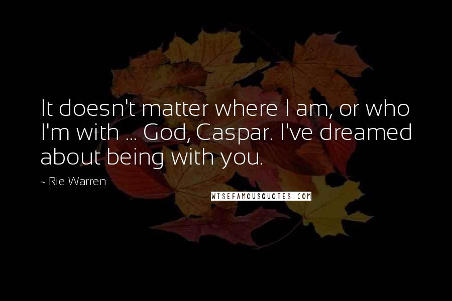 Rie Warren Quotes: It doesn't matter where I am, or who I'm with ... God, Caspar. I've dreamed about being with you.