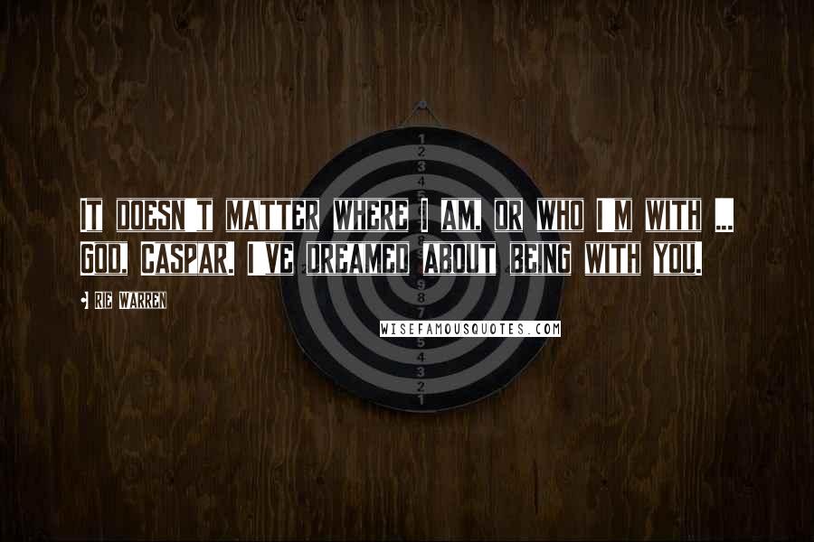 Rie Warren Quotes: It doesn't matter where I am, or who I'm with ... God, Caspar. I've dreamed about being with you.