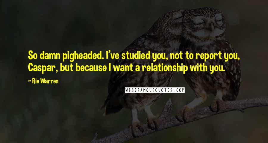 Rie Warren Quotes: So damn pigheaded. I've studied you, not to report you, Caspar, but because I want a relationship with you.