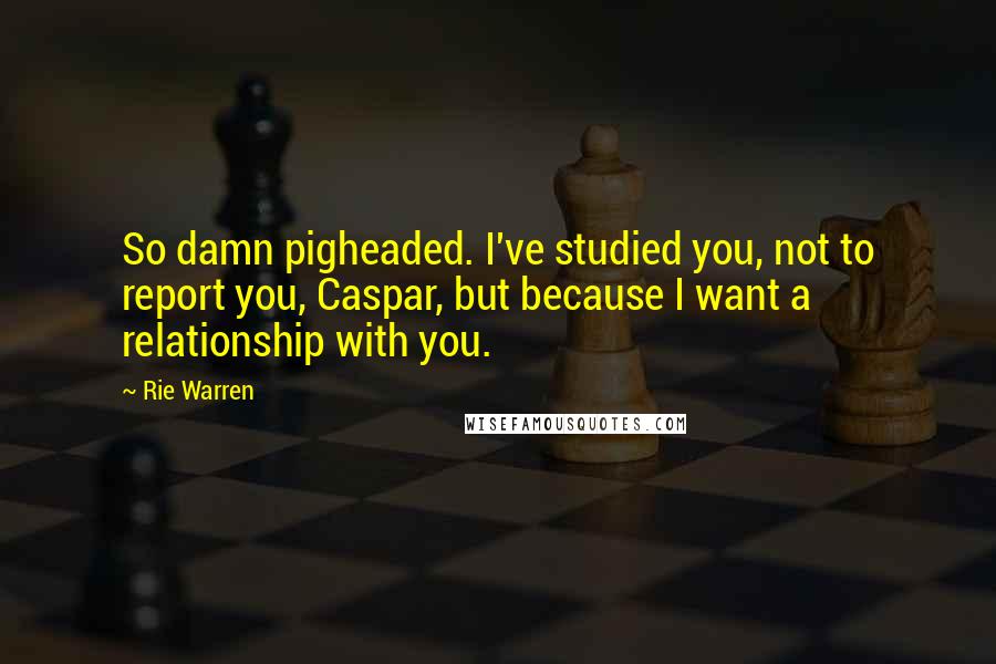 Rie Warren Quotes: So damn pigheaded. I've studied you, not to report you, Caspar, but because I want a relationship with you.