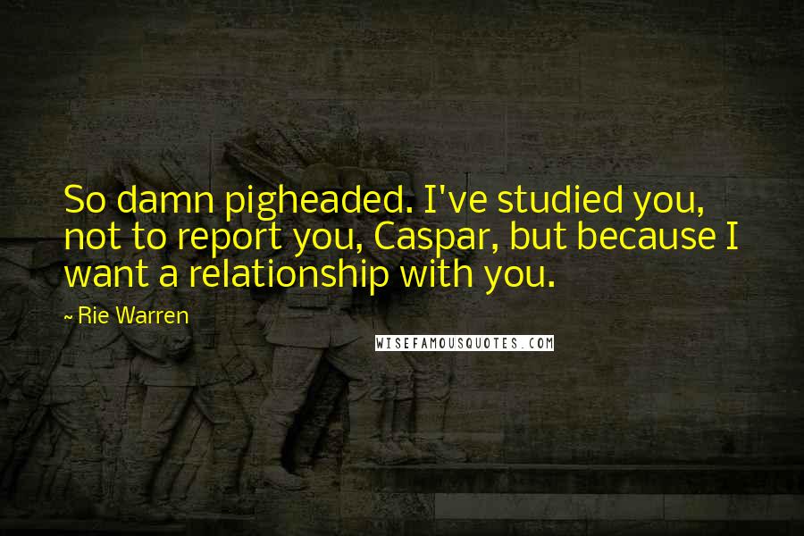 Rie Warren Quotes: So damn pigheaded. I've studied you, not to report you, Caspar, but because I want a relationship with you.