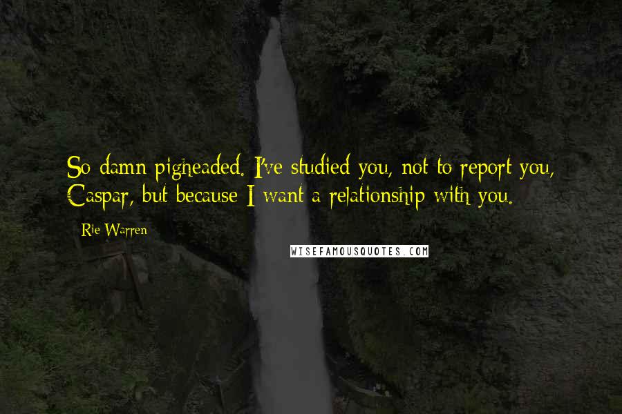 Rie Warren Quotes: So damn pigheaded. I've studied you, not to report you, Caspar, but because I want a relationship with you.