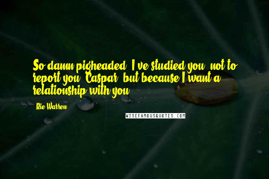 Rie Warren Quotes: So damn pigheaded. I've studied you, not to report you, Caspar, but because I want a relationship with you.