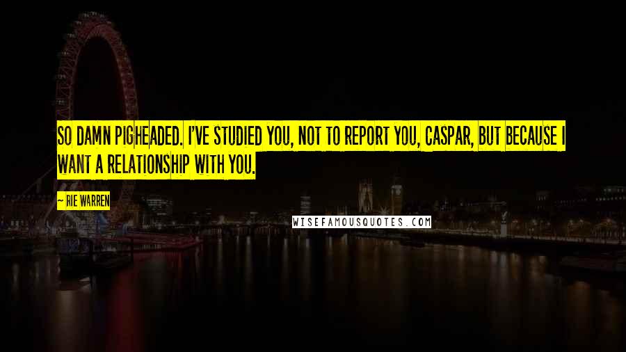 Rie Warren Quotes: So damn pigheaded. I've studied you, not to report you, Caspar, but because I want a relationship with you.