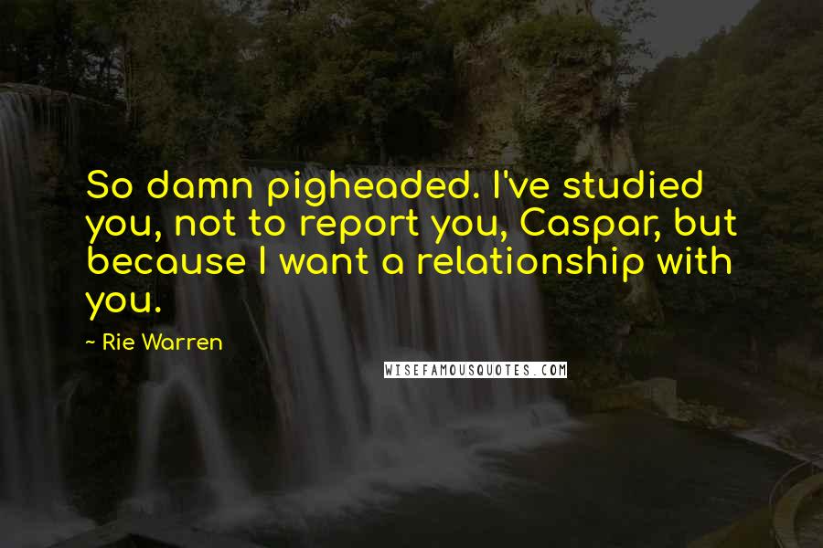 Rie Warren Quotes: So damn pigheaded. I've studied you, not to report you, Caspar, but because I want a relationship with you.