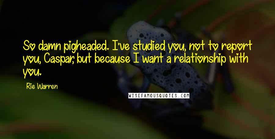 Rie Warren Quotes: So damn pigheaded. I've studied you, not to report you, Caspar, but because I want a relationship with you.