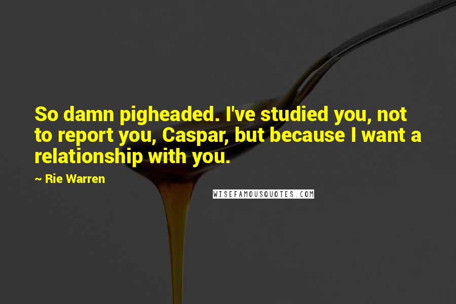 Rie Warren Quotes: So damn pigheaded. I've studied you, not to report you, Caspar, but because I want a relationship with you.