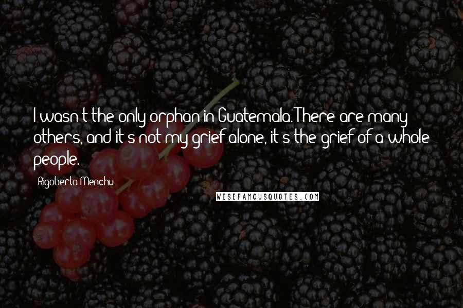 Rigoberta Menchu Quotes: I wasn't the only orphan in Guatemala. There are many others, and it's not my grief alone, it's the grief of a whole people.