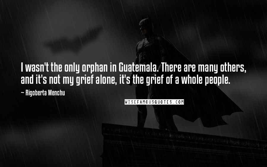 Rigoberta Menchu Quotes: I wasn't the only orphan in Guatemala. There are many others, and it's not my grief alone, it's the grief of a whole people.