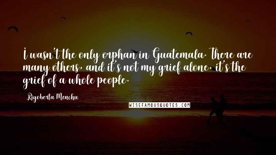 Rigoberta Menchu Quotes: I wasn't the only orphan in Guatemala. There are many others, and it's not my grief alone, it's the grief of a whole people.