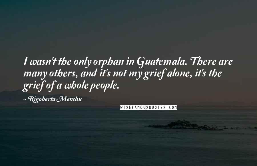 Rigoberta Menchu Quotes: I wasn't the only orphan in Guatemala. There are many others, and it's not my grief alone, it's the grief of a whole people.