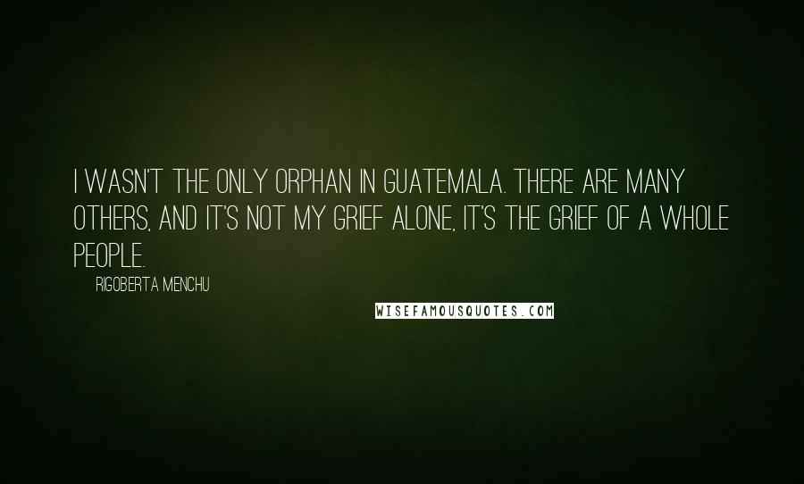 Rigoberta Menchu Quotes: I wasn't the only orphan in Guatemala. There are many others, and it's not my grief alone, it's the grief of a whole people.