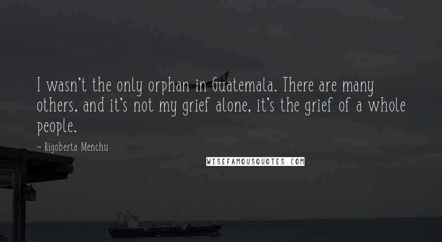 Rigoberta Menchu Quotes: I wasn't the only orphan in Guatemala. There are many others, and it's not my grief alone, it's the grief of a whole people.